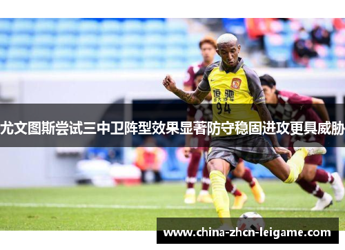 尤文图斯尝试三中卫阵型效果显著防守稳固进攻更具威胁