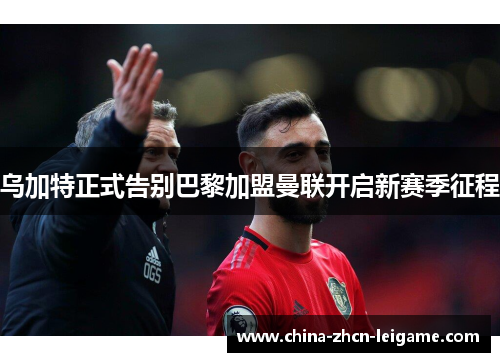 乌加特正式告别巴黎加盟曼联开启新赛季征程 乌加特正式告别巴黎加盟曼联开启新赛季征程