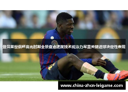 登贝莱世俱杯高光时刻全景盘点速度技术统治力尽显关键进球决定性表现 登贝莱世俱杯高光时刻全景盘点速度技术统治力尽显关键进球决定性表现